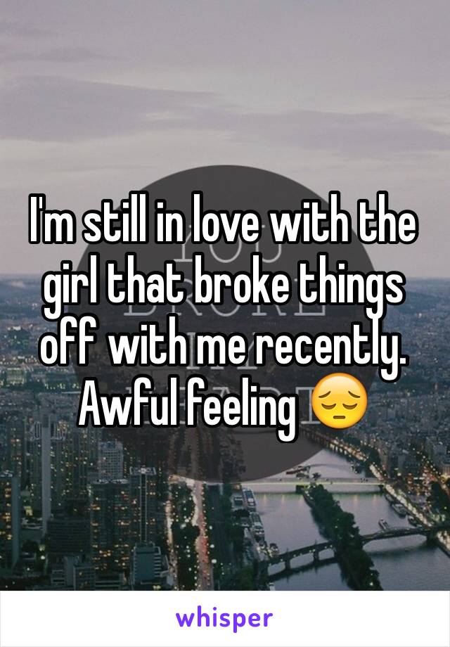 I'm still in love with the girl that broke things off with me recently. Awful feeling 😔