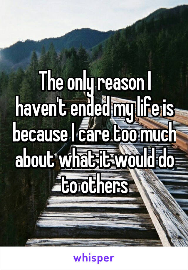 The only reason I haven't ended my life is because I care too much about what it would do to others