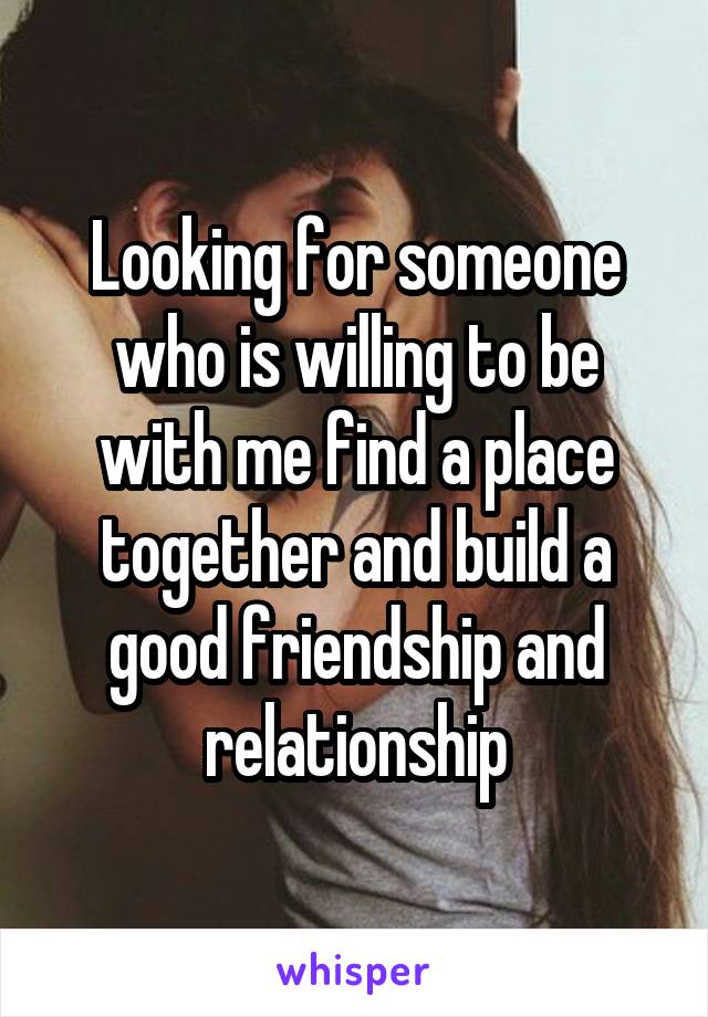 Looking for someone who is willing to be with me find a place together and build a good friendship and relationship