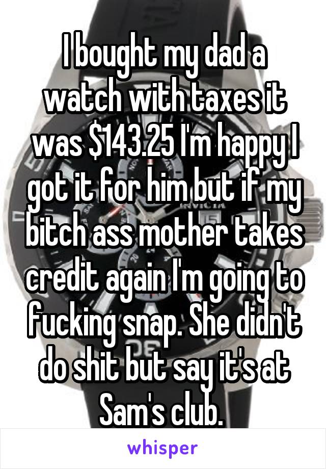 I bought my dad a watch with taxes it was $143.25 I'm happy I got it for him but if my bitch ass mother takes credit again I'm going to fucking snap. She didn't do shit but say it's at Sam's club. 