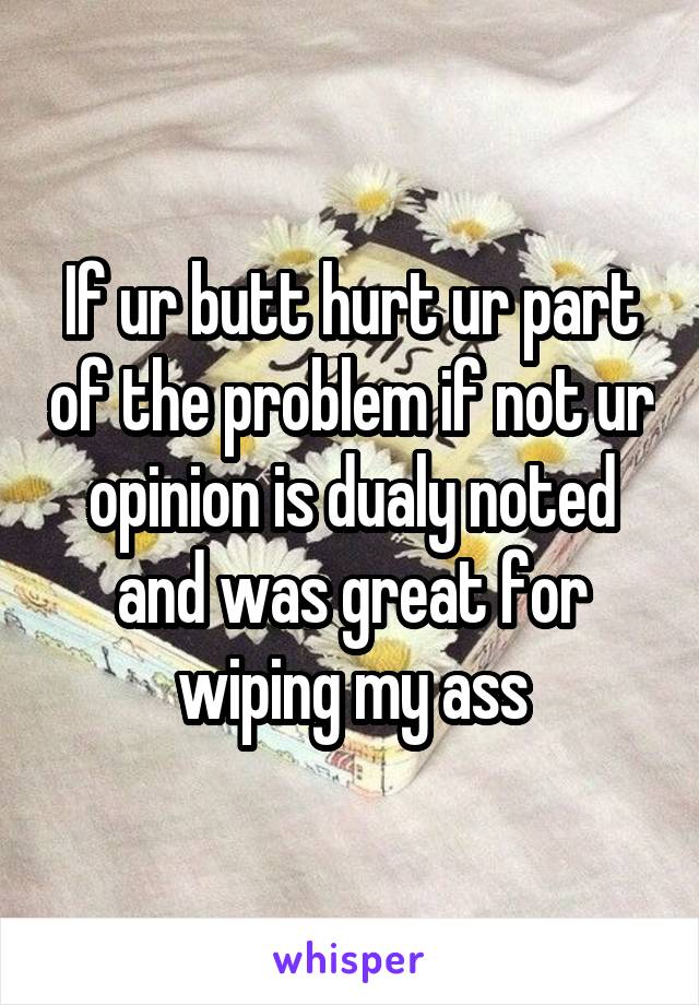 If ur butt hurt ur part of the problem if not ur opinion is dualy noted and was great for wiping my ass