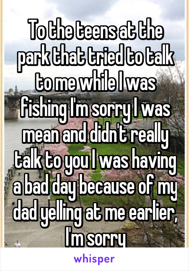 To the teens at the park that tried to talk to me while I was fishing I'm sorry I was mean and didn't really talk to you I was having a bad day because of my dad yelling at me earlier, I'm sorry