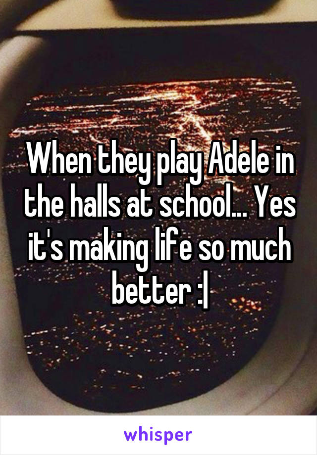 When they play Adele in the halls at school... Yes it's making life so much better :|