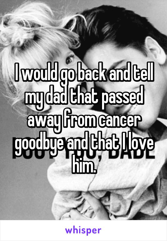 I would go back and tell my dad that passed away from cancer goodbye and that I love him.