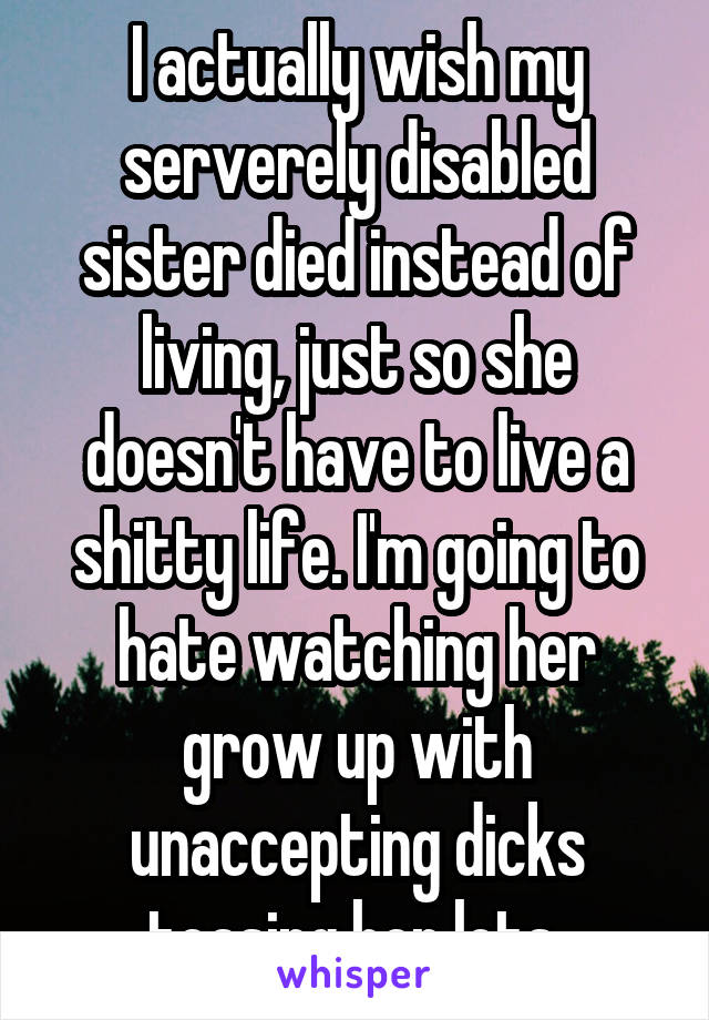 I actually wish my serverely disabled sister died instead of living, just so she doesn't have to live a shitty life. I'm going to hate watching her grow up with unaccepting dicks teasing her lots.
