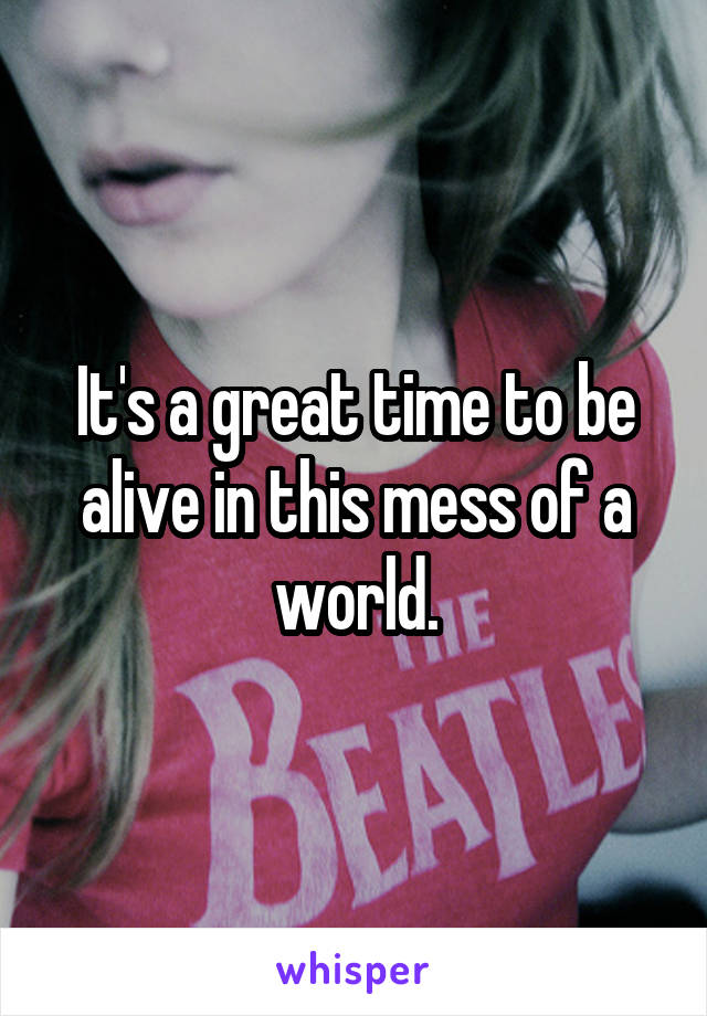 It's a great time to be alive in this mess of a world.