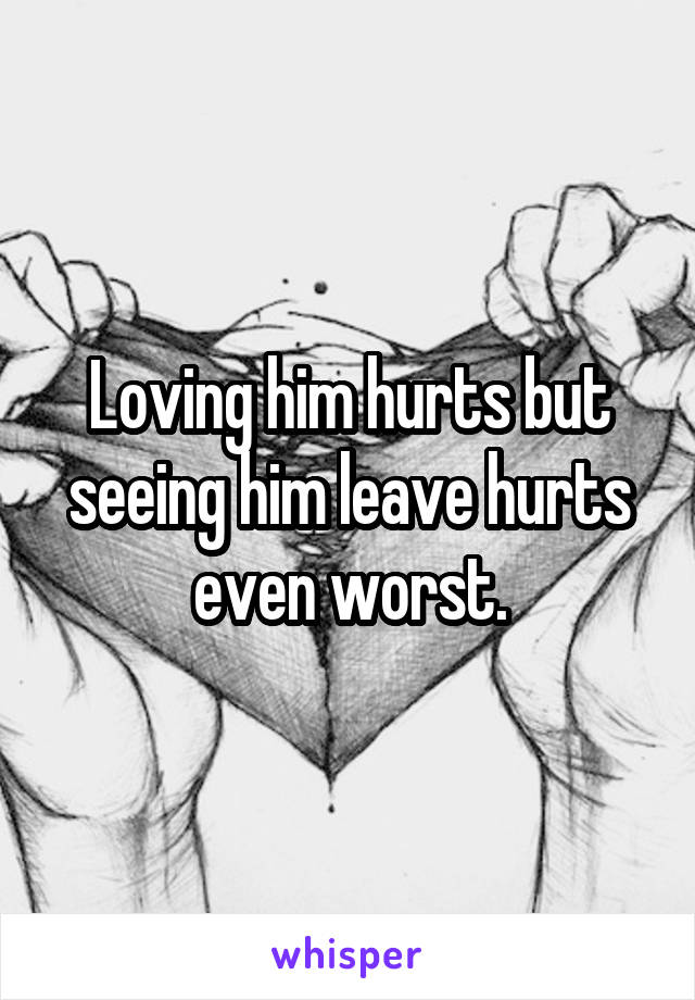 Loving him hurts but seeing him leave hurts even worst.