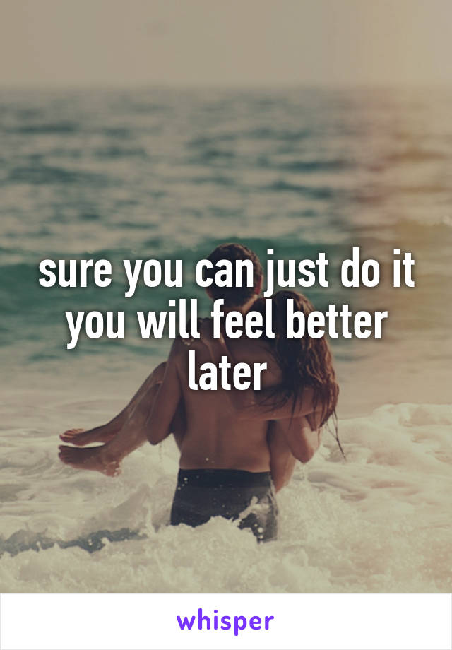 sure you can just do it you will feel better later