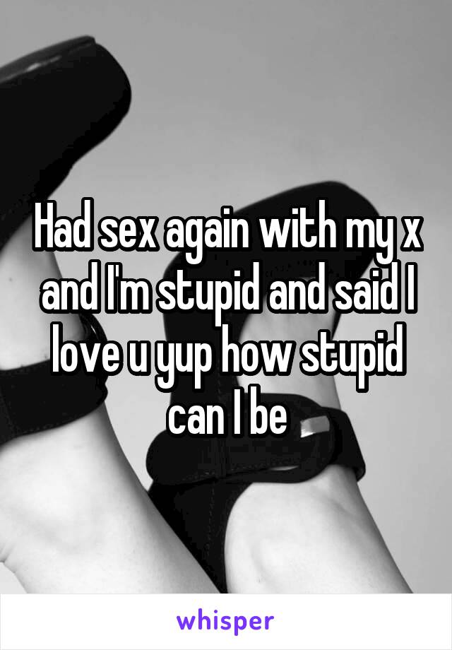 Had sex again with my x and I'm stupid and said I love u yup how stupid can I be