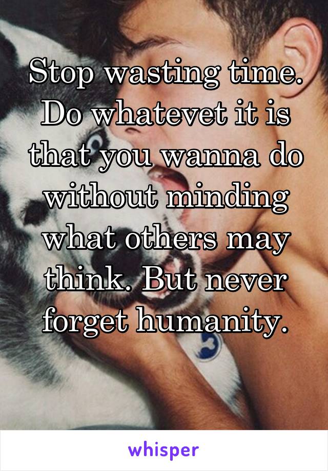 Stop wasting time. Do whatevet it is that you wanna do without minding what others may think. But never forget humanity.

