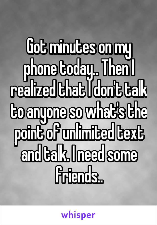 Got minutes on my phone today.. Then I realized that I don't talk to anyone so what's the point of unlimited text and talk. I need some friends..