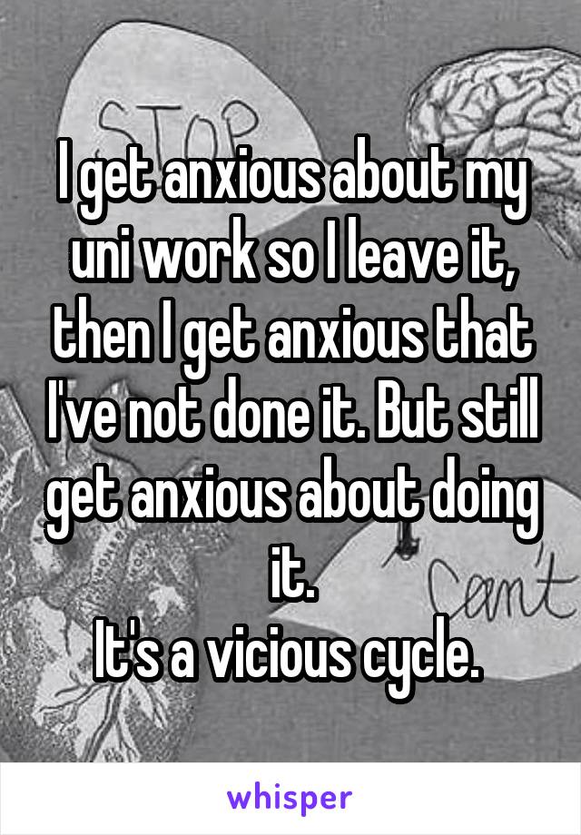 I get anxious about my uni work so I leave it, then I get anxious that I've not done it. But still get anxious about doing it.
It's a vicious cycle. 