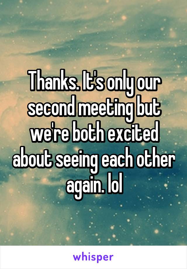Thanks. It's only our second meeting but we're both excited about seeing each other again. lol