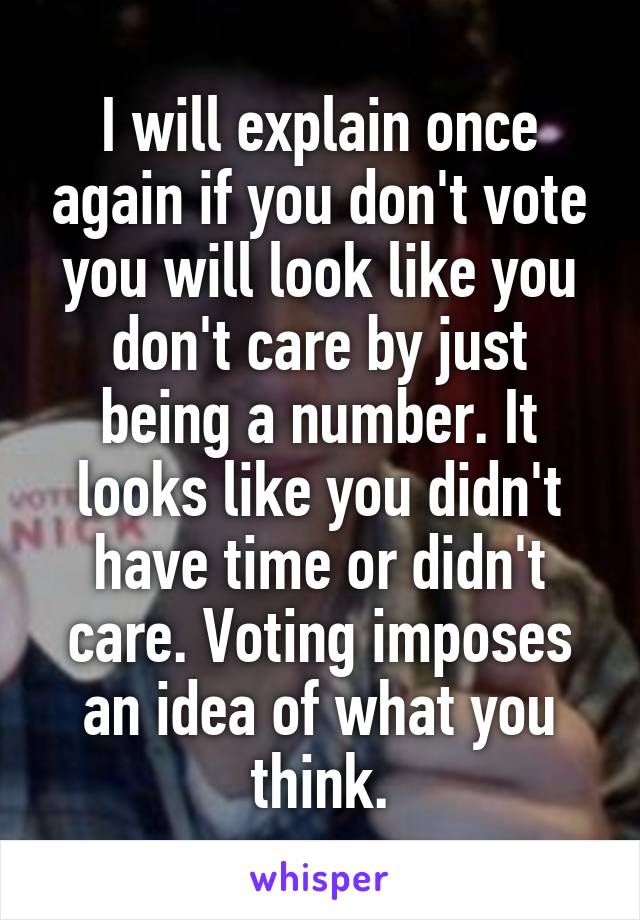 I will explain once again if you don't vote you will look like you don't care by just being a number. It looks like you didn't have time or didn't care. Voting imposes an idea of what you think.