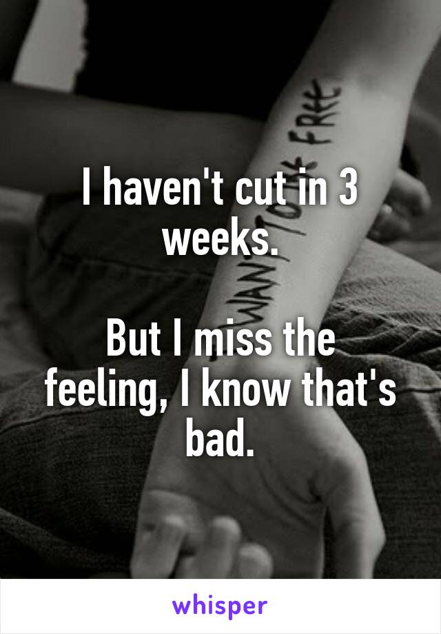 I haven't cut in 3 weeks.

But I miss the feeling, I know that's bad.