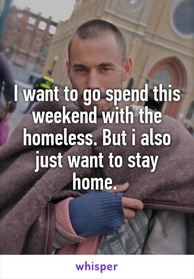 I want to go spend this weekend with the homeless. But i also just want to stay home. 