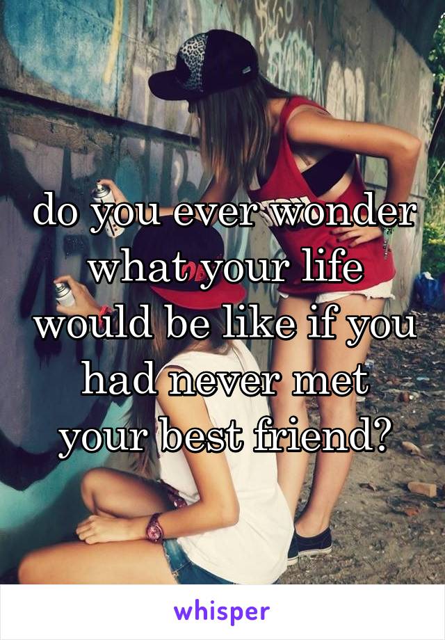 do you ever wonder what your life would be like if you had never met your best friend?