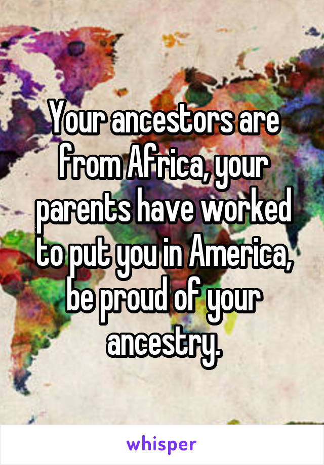 Your ancestors are from Africa, your parents have worked to put you in America, be proud of your ancestry.
