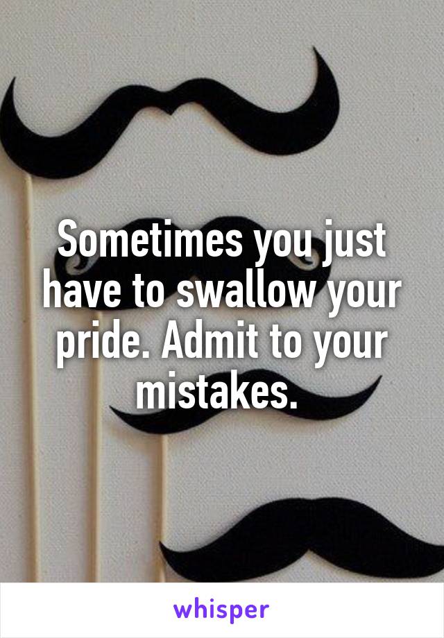 Sometimes you just have to swallow your pride. Admit to your mistakes. 