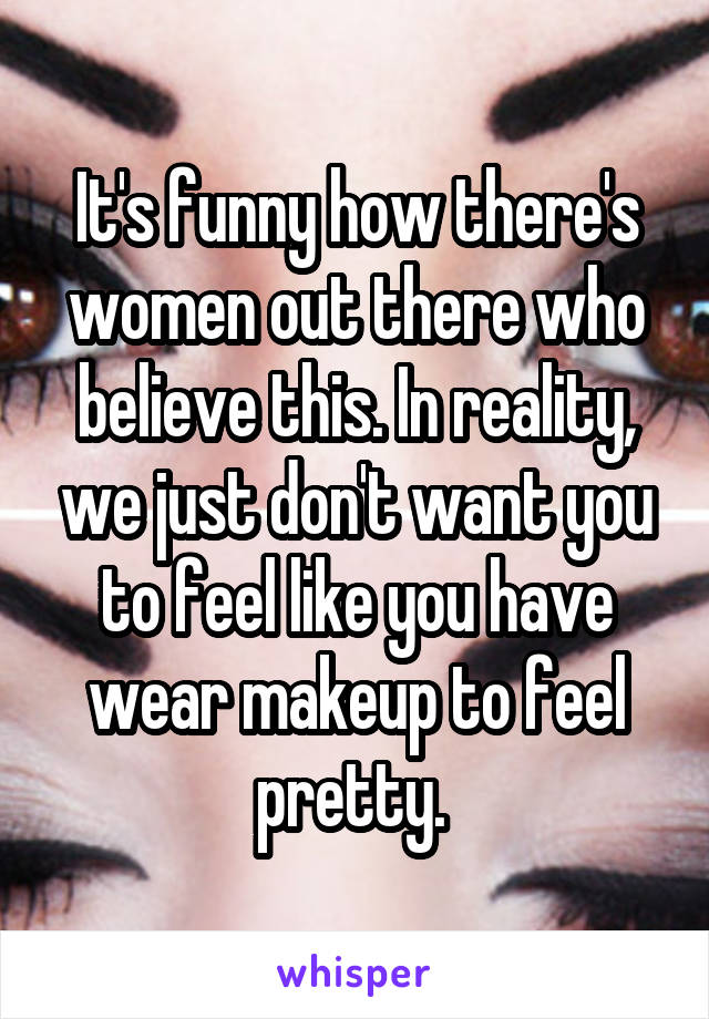 It's funny how there's women out there who believe this. In reality, we just don't want you to feel like you have wear makeup to feel pretty. 