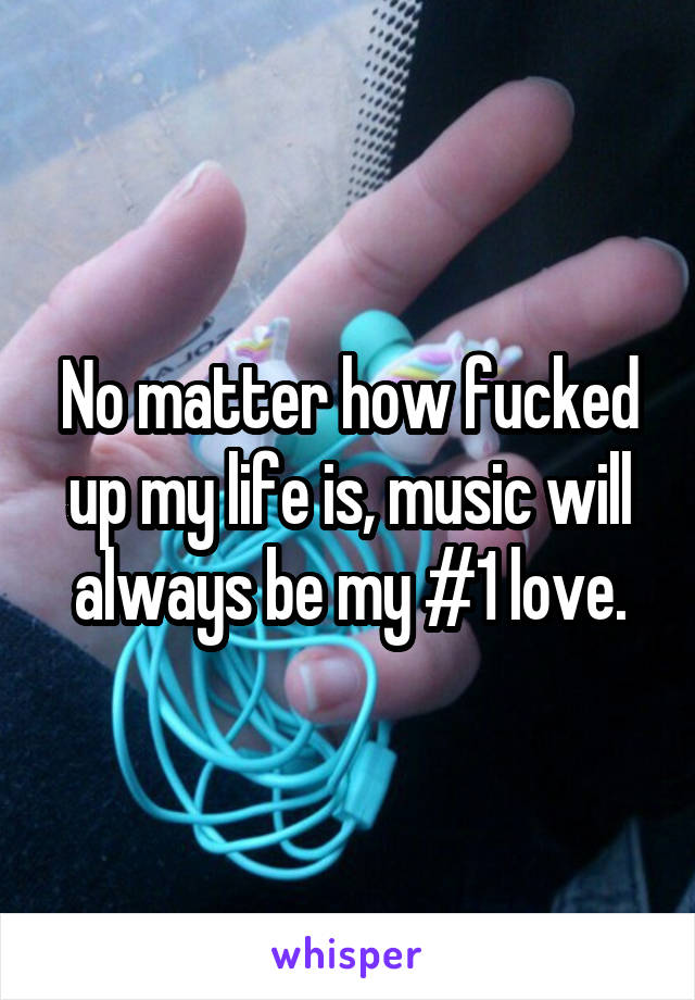 No matter how fucked up my life is, music will always be my #1 love.