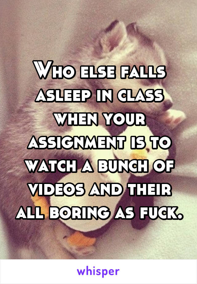 Who else falls asleep in class when your assignment is to watch a bunch of videos and their all boring as fuck.