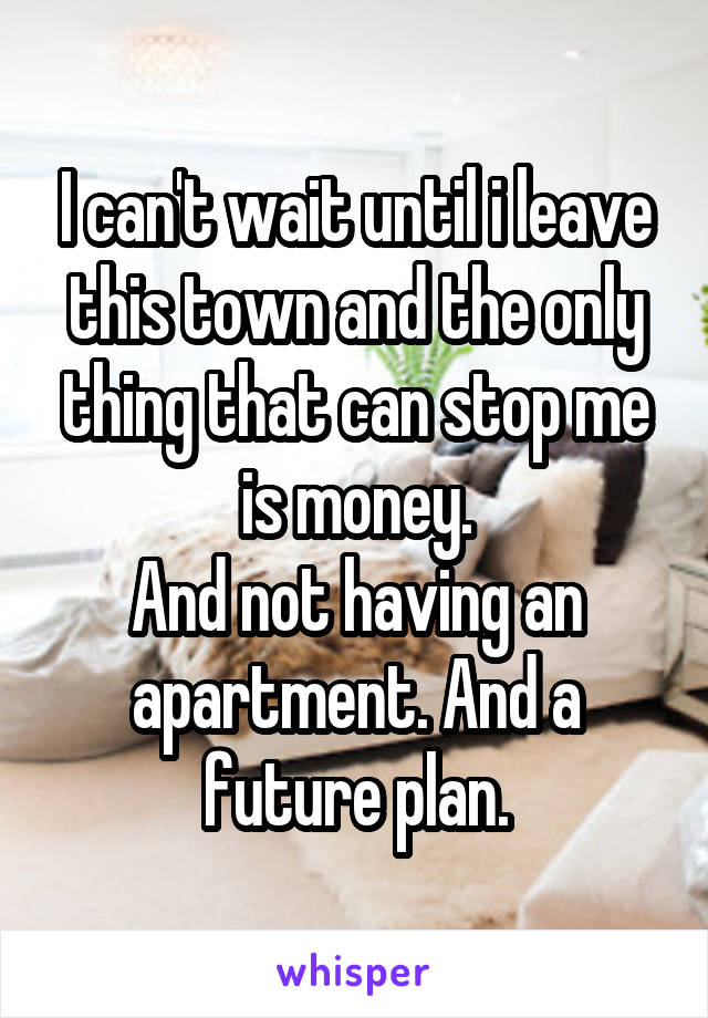 I can't wait until i leave this town and the only thing that can stop me is money.
And not having an apartment. And a future plan.