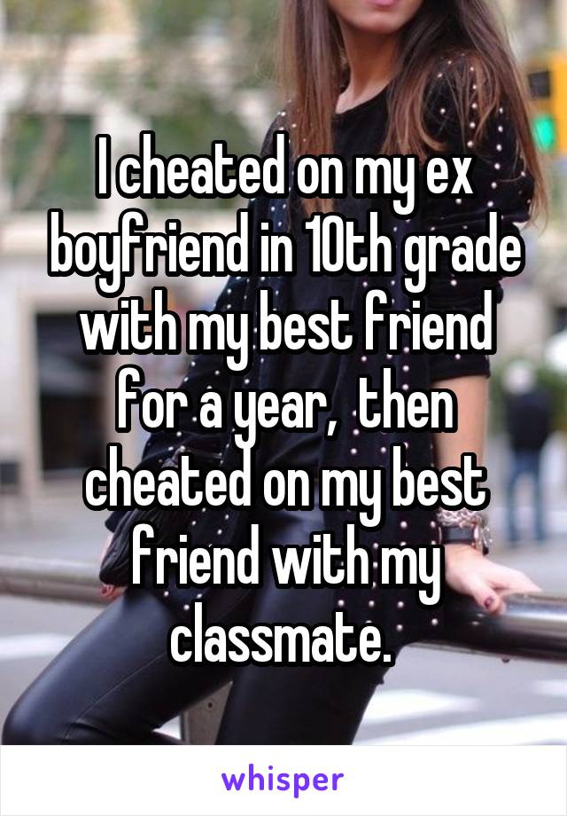I cheated on my ex boyfriend in 10th grade with my best friend for a year,  then cheated on my best friend with my classmate. 