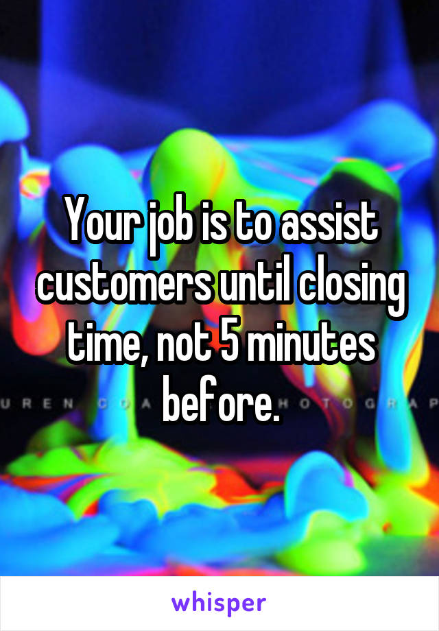 Your job is to assist customers until closing time, not 5 minutes before.