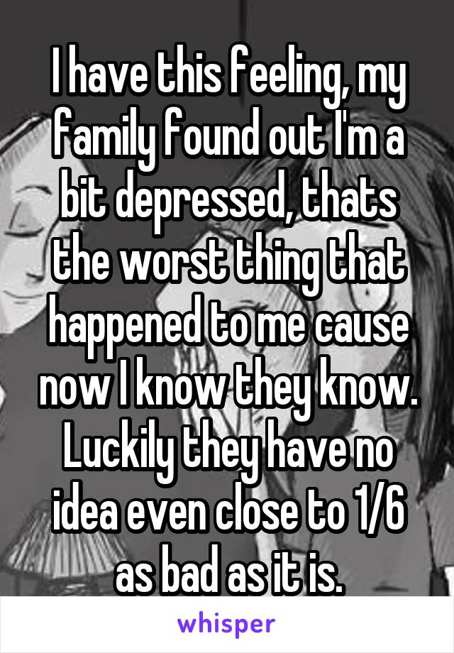 I have this feeling, my family found out I'm a bit depressed, thats the worst thing that happened to me cause now I know they know. Luckily they have no idea even close to 1/6 as bad as it is.