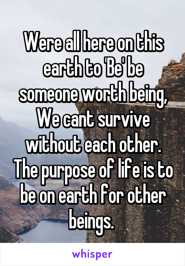 Were all here on this earth to 'Be' be someone worth being, We cant survive without each other. The purpose of life is to be on earth for other beings. 