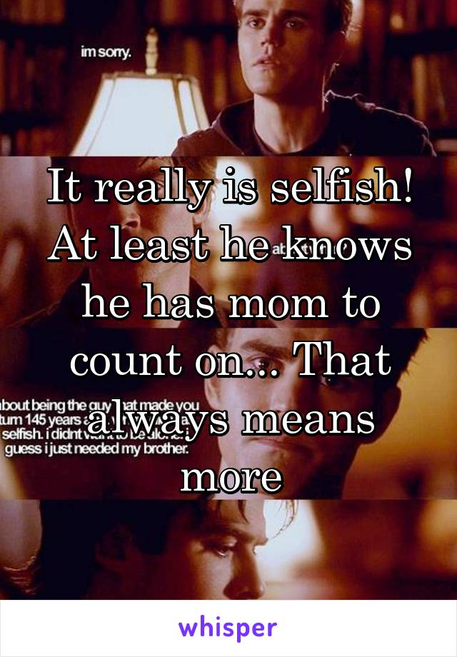 It really is selfish! At least he knows he has mom to count on... That always means more