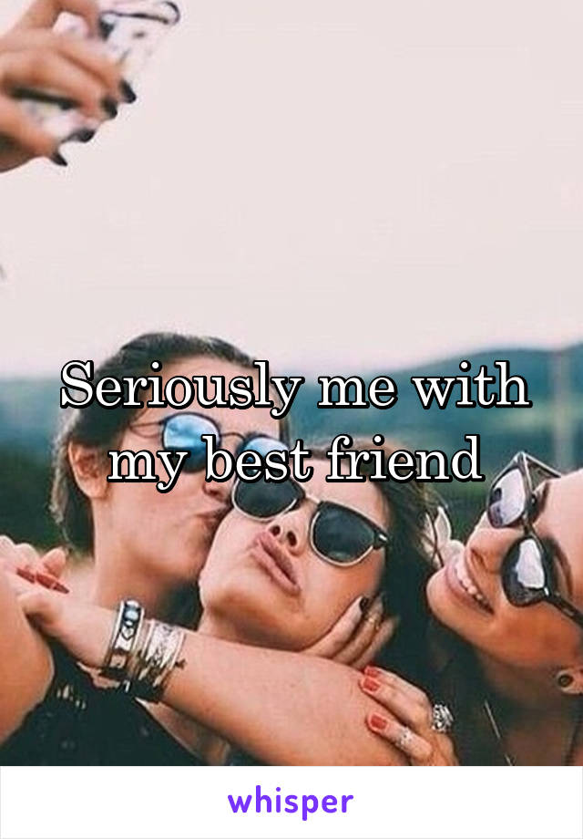 Seriously me with my best friend
