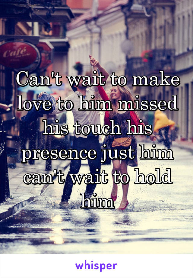 Can't wait to make love to him missed his touch his presence just him can't wait to hold him