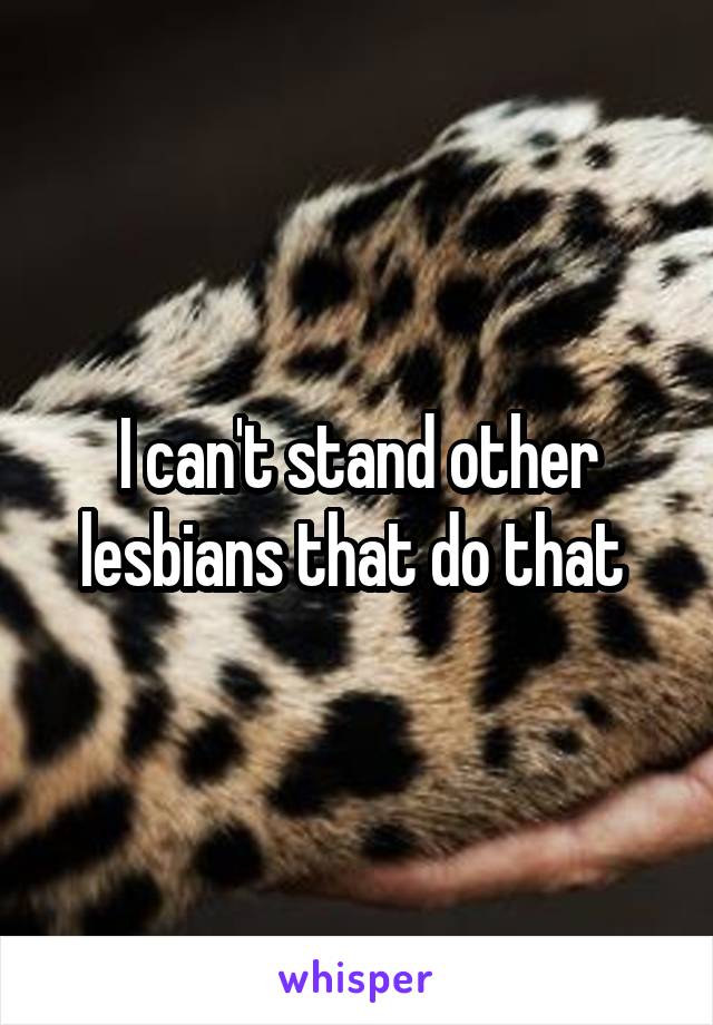 I can't stand other lesbians that do that 