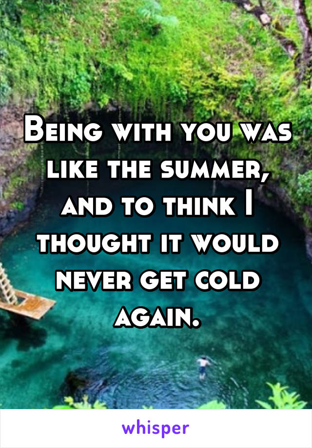 Being with you was like the summer, and to think I thought it would never get cold again.