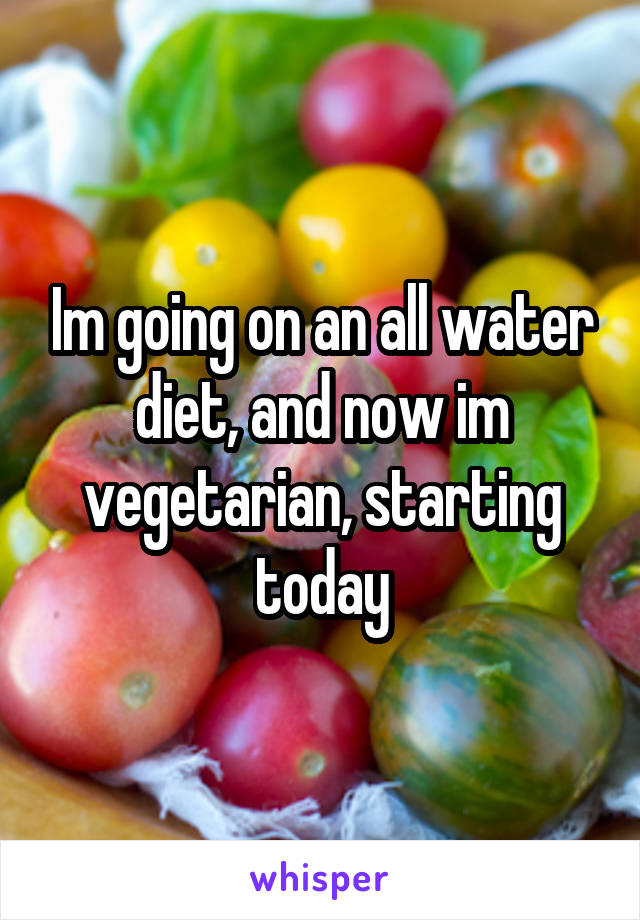 Im going on an all water diet, and now im vegetarian, starting today