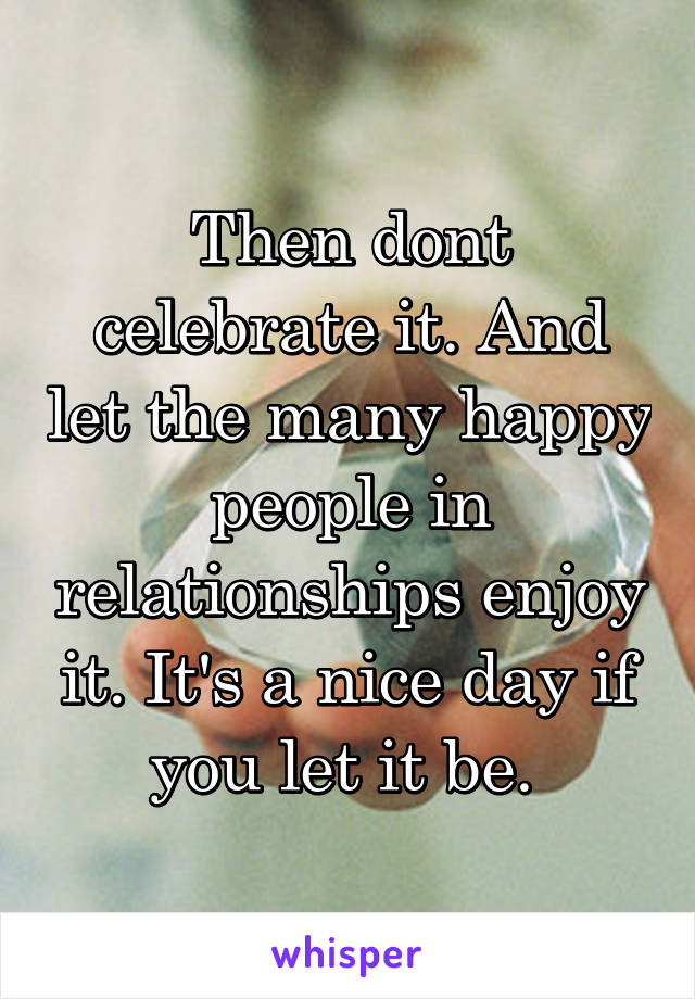 Then dont celebrate it. And let the many happy people in relationships enjoy it. It's a nice day if you let it be. 