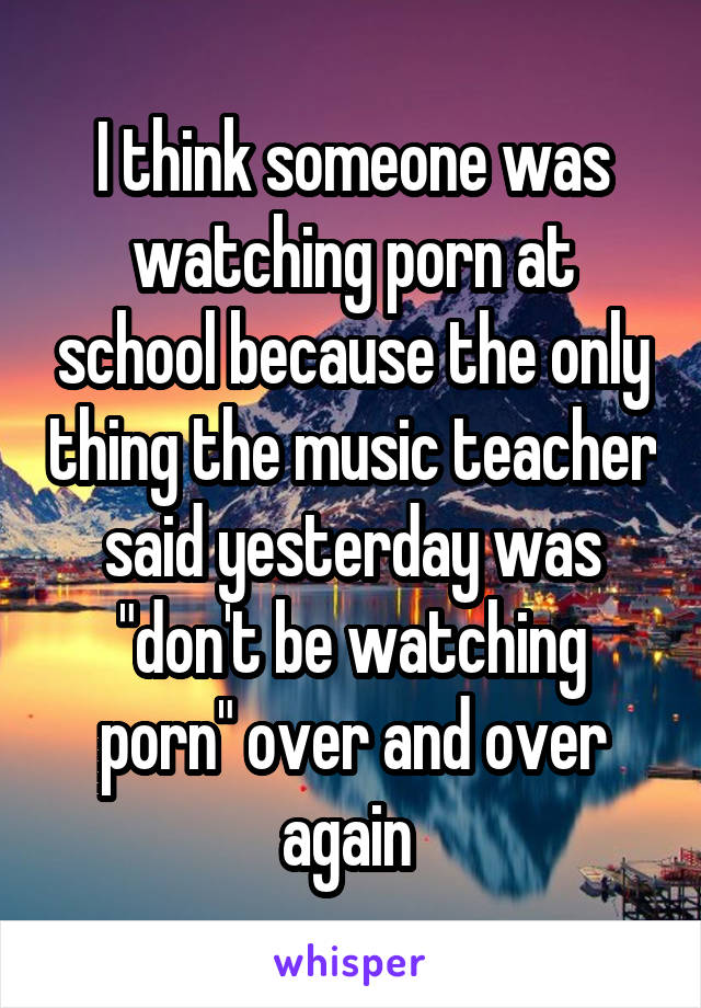 I think someone was watching porn at school because the only thing the music teacher said yesterday was "don't be watching porn" over and over again 
