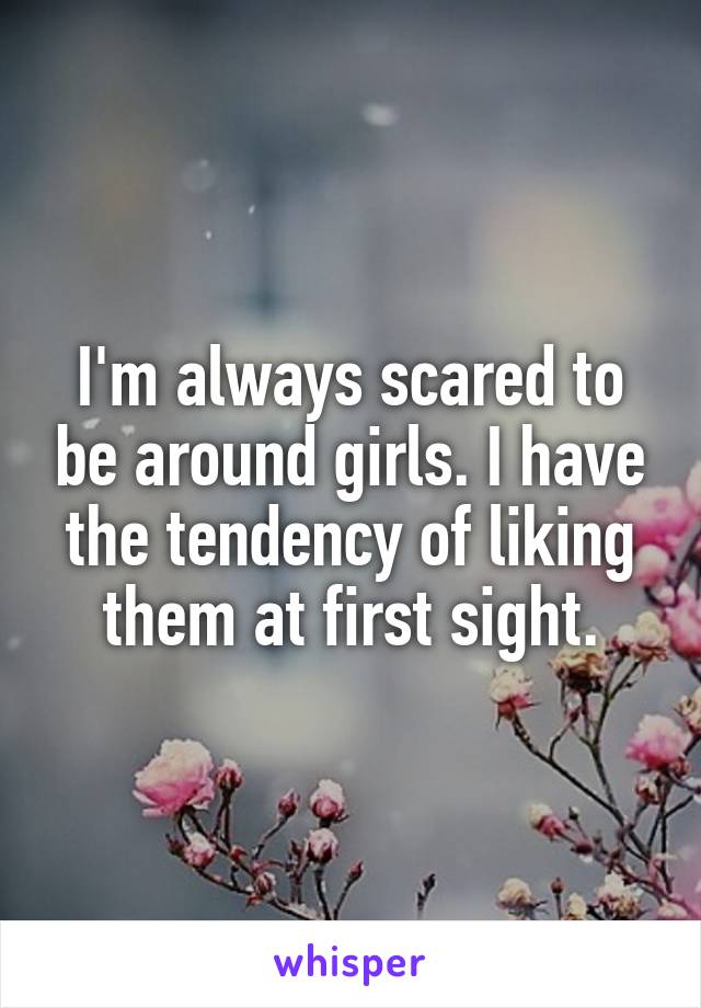 I'm always scared to be around girls. I have the tendency of liking them at first sight.