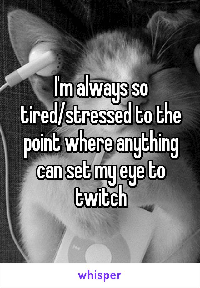 I'm always so tired/stressed to the point where anything can set my eye to twitch