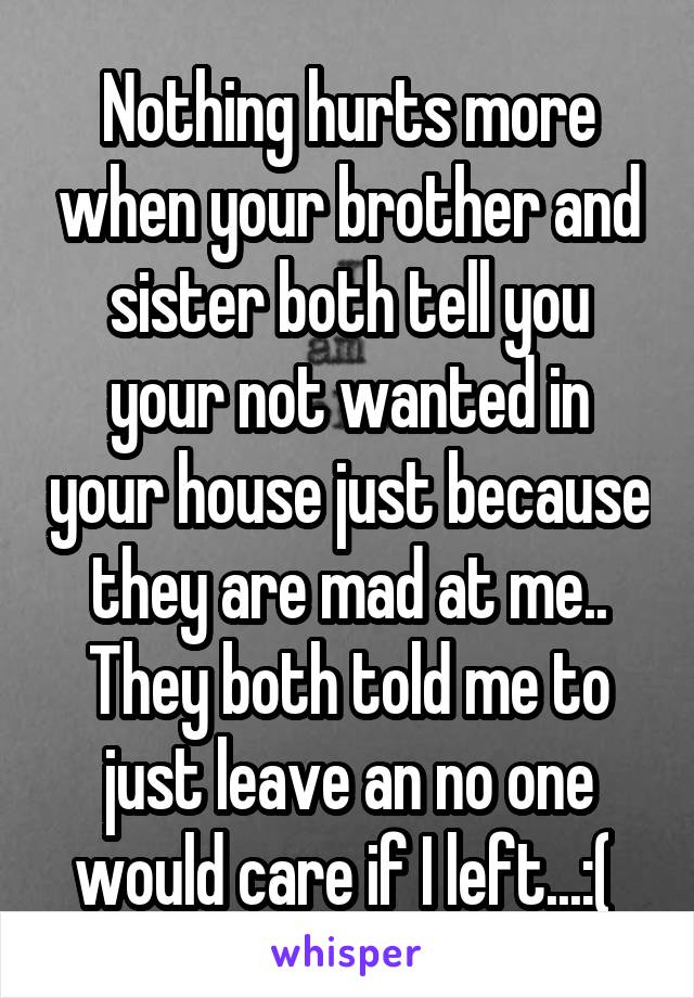 Nothing hurts more when your brother and sister both tell you your not wanted in your house just because they are mad at me.. They both told me to just leave an no one would care if I left...:( 