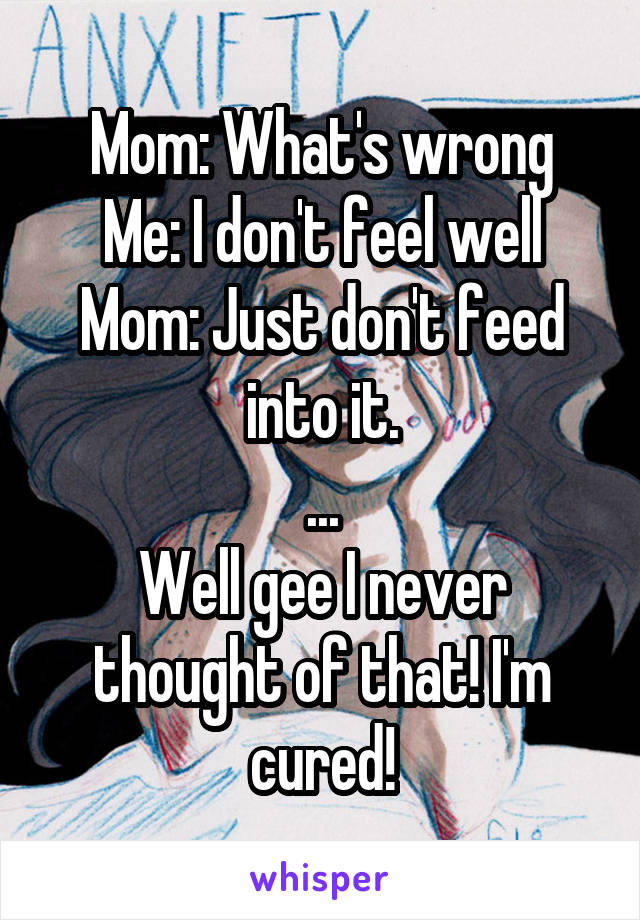 Mom: What's wrong
Me: I don't feel well
Mom: Just don't feed into it.
...
Well gee I never thought of that! I'm cured!