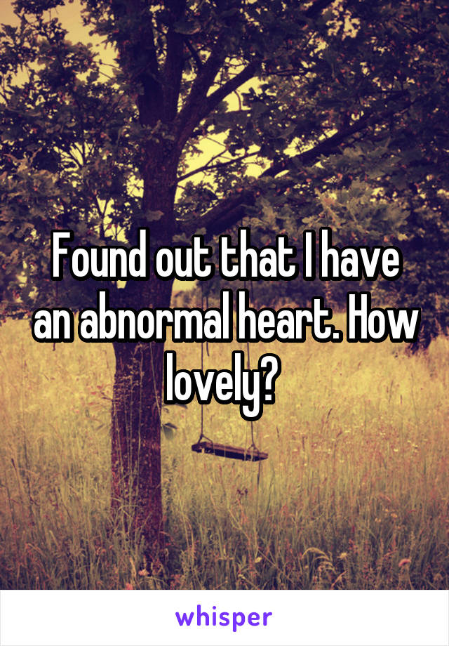 Found out that I have an abnormal heart. How lovely? 