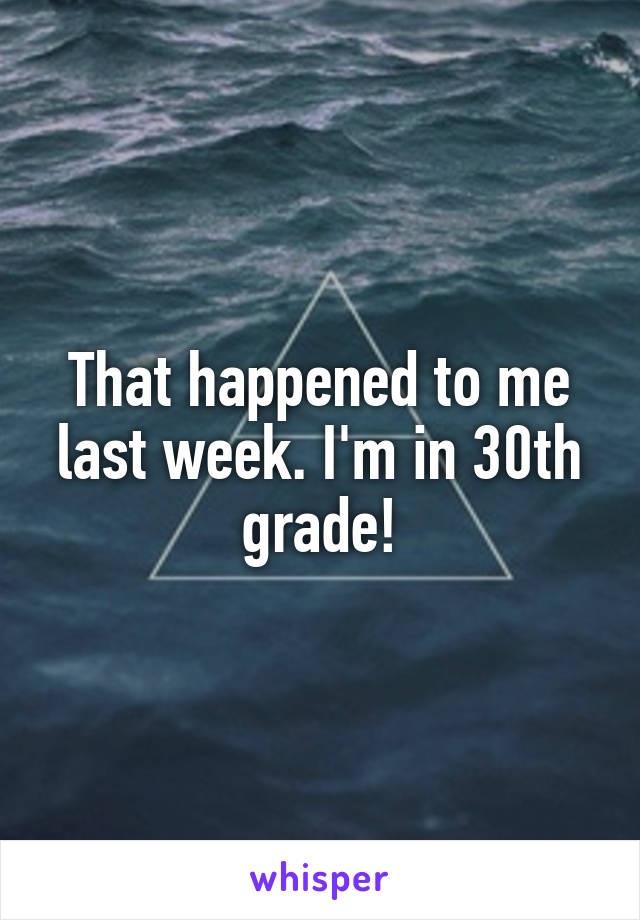 That happened to me last week. I'm in 30th grade!