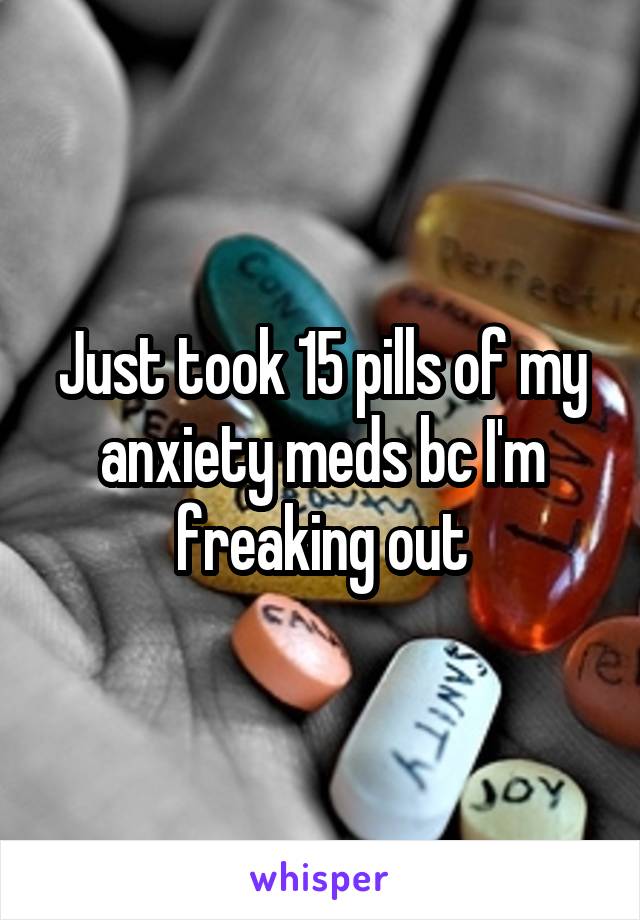 Just took 15 pills of my anxiety meds bc I'm freaking out