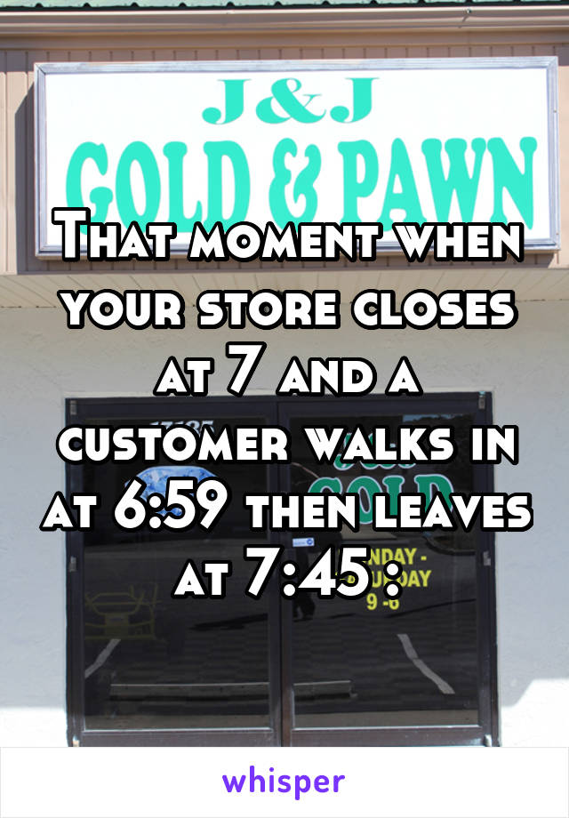 That moment when your store closes at 7 and a customer walks in at 6:59 then leaves at 7:45 :\