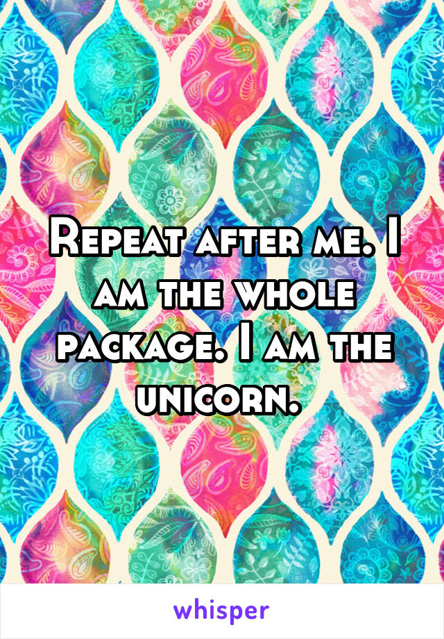 Repeat after me. I am the whole package. I am the unicorn. 