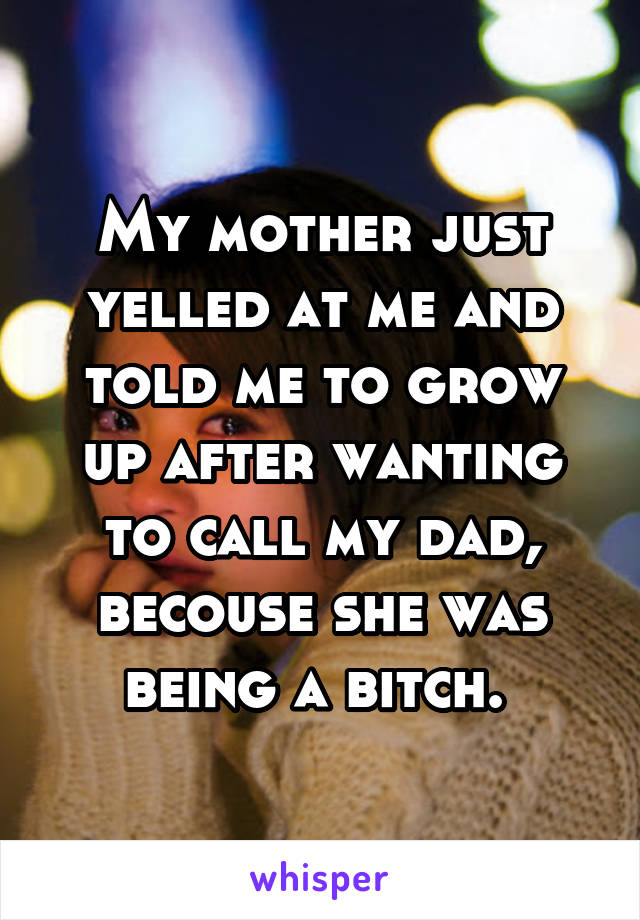 My mother just yelled at me and told me to grow up after wanting to call my dad, becouse she was being a bitch. 
