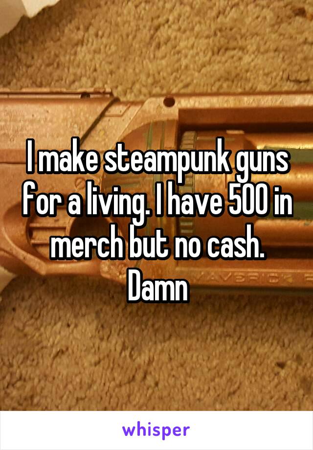 I make steampunk guns for a living. I have 500 in merch but no cash. Damn